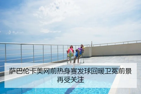 萨巴伦卡美网前热身赛发球回暖卫冕前景再受关注