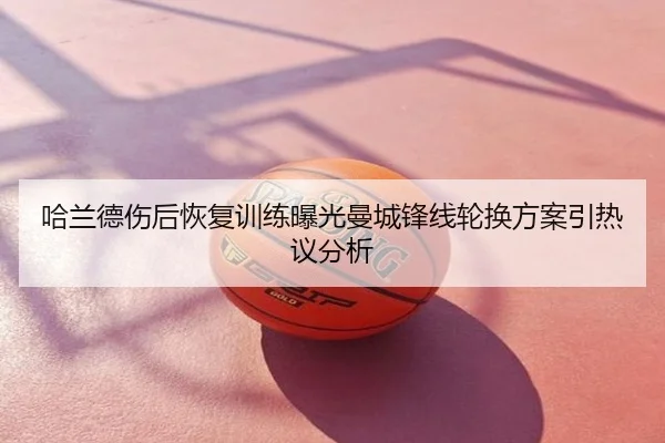 哈兰德伤后恢复训练曝光曼城锋线轮换方案引热议分析