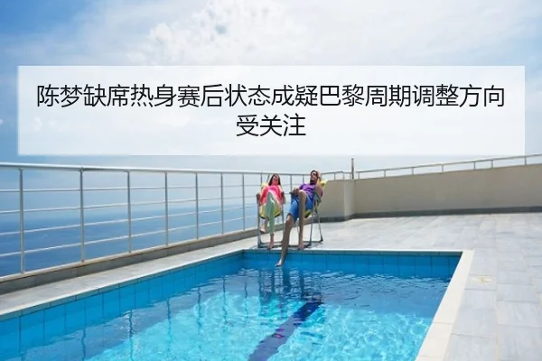陈梦缺席热身赛后状态成疑巴黎周期调整方向受关注