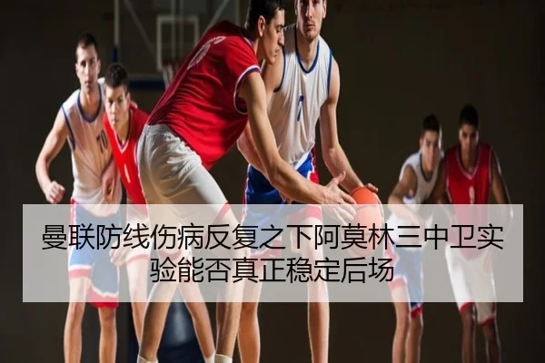 曼联防线伤病反复之下阿莫林三中卫实验能否真正稳定后场