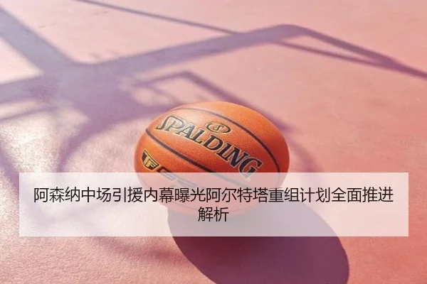 阿森纳中场引援内幕曝光阿尔特塔重组计划全面推进解析