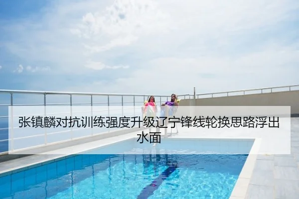张镇麟对抗训练强度升级辽宁锋线轮换思路浮出水面
