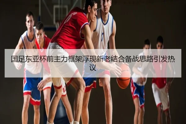国足东亚杯前主力框架浮现新老结合备战思路引发热议