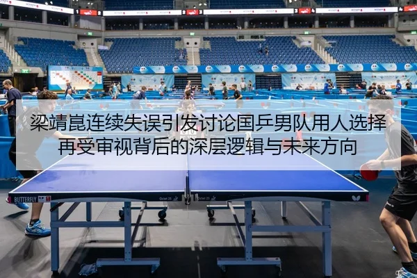 梁靖崑连续失误引发讨论国乒男队用人选择再受审视背后的深层逻辑与未来方向