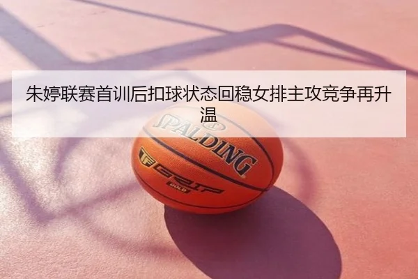 朱婷联赛首训后扣球状态回稳女排主攻竞争再升温