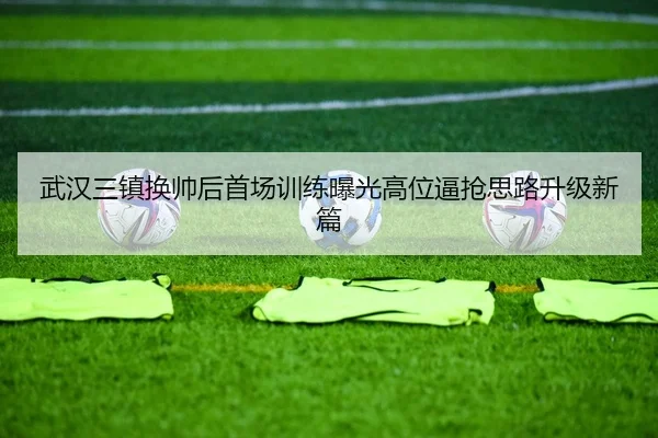 武汉三镇换帅后首场训练曝光高位逼抢思路升级新篇