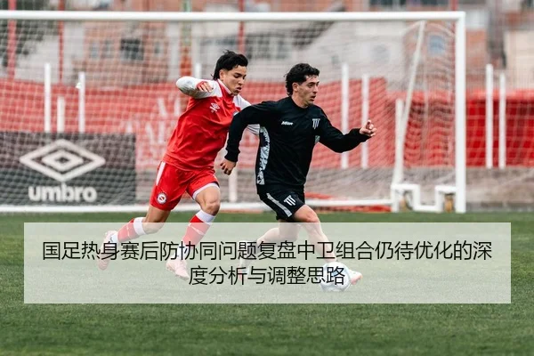 国足热身赛后防协同问题复盘中卫组合仍待优化的深度分析与调整思路