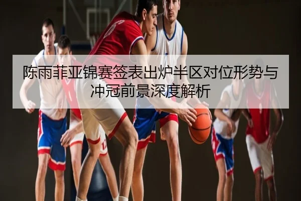 陈雨菲亚锦赛签表出炉半区对位形势与冲冠前景深度解析