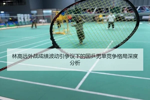 林高远外战成绩波动引争议下的国乒男单竞争格局深度分析