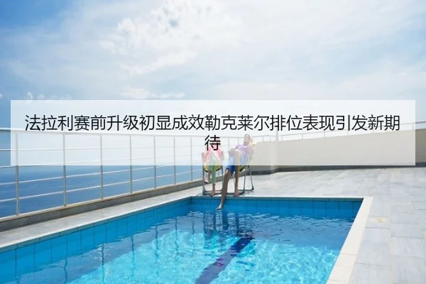 法拉利赛前升级初显成效勒克莱尔排位表现引发新期待