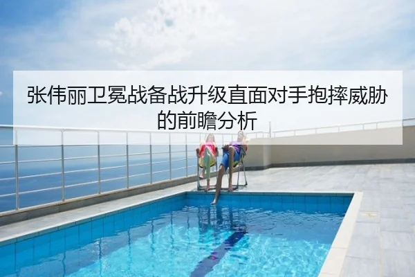 张伟丽卫冕战备战升级直面对手抱摔威胁的前瞻分析