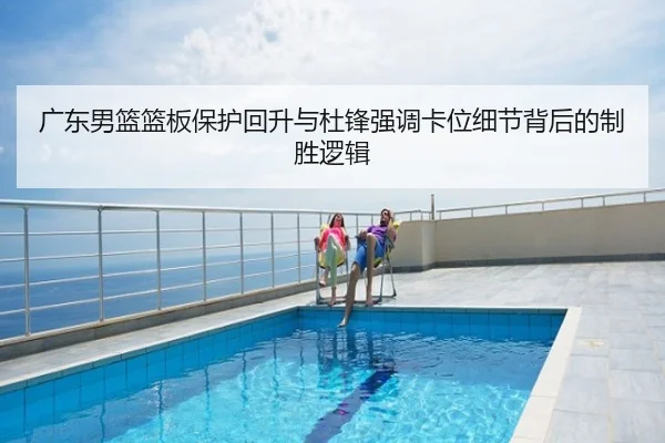 广东男篮篮板保护回升与杜锋强调卡位细节背后的制胜逻辑